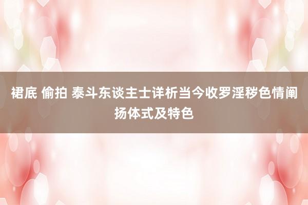 裙底 偷拍 泰斗东谈主士详析当今收罗淫秽色情阐扬体式及特色
