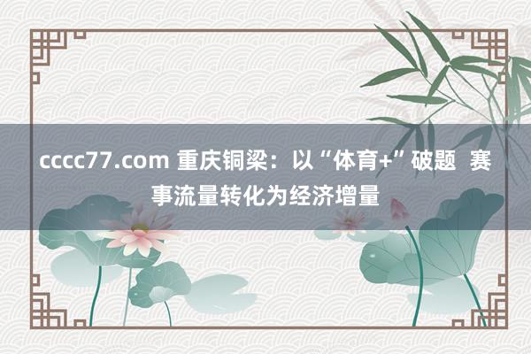 cccc77.com 重庆铜梁：以“体育+”破题  赛事流量转化为经济增量