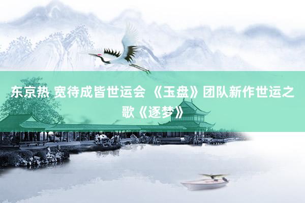 东京热 宽待成皆世运会 《玉盘》团队新作世运之歌《逐梦》