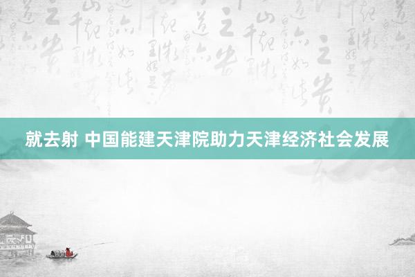 就去射 中国能建天津院助力天津经济社会发展
