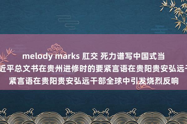 melody marks 肛交 死力谱写中国式当代化贵阳贵安篇章——习近平总文书在贵州进修时的要紧言语在贵阳贵安弘远干部全球中引发烧烈反响