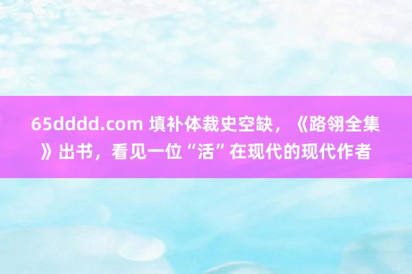 65dddd.com 填补体裁史空缺，《路翎全集》出书，看见一位“活”在现代的现代作者