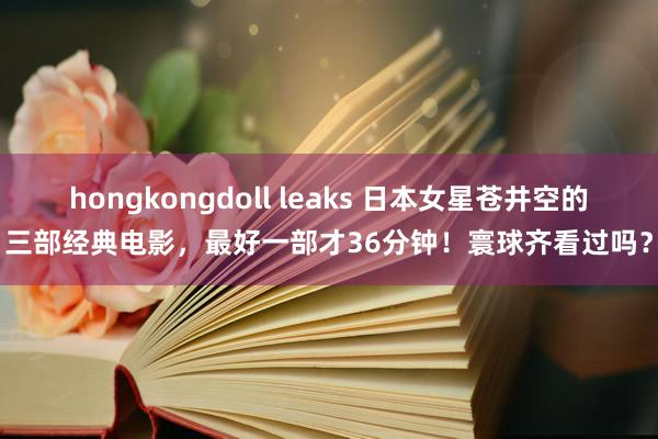 hongkongdoll leaks 日本女星苍井空的三部经典电影，最好一部才36分钟！寰球齐看过吗？