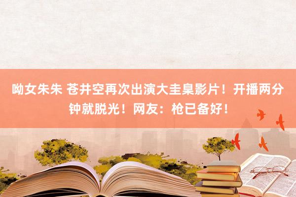 呦女朱朱 苍井空再次出演大圭臬影片！开播两分钟就脱光！网友：枪已备好！