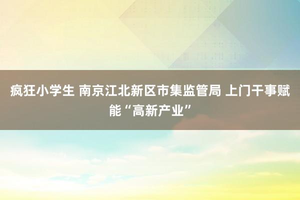 疯狂小学生 南京江北新区市集监管局 上门干事赋能“高新产业”