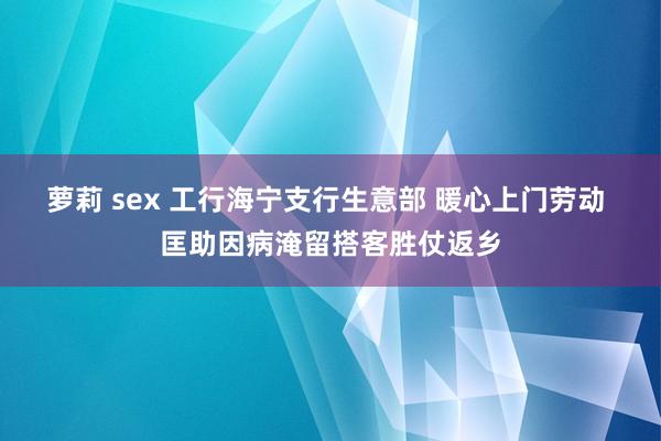 萝莉 sex 工行海宁支行生意部 暖心上门劳动 匡助因病淹留搭客胜仗返乡