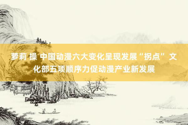 萝莉 操 中国动漫六大变化呈现发展“拐点” 文化部五项顺序力促动漫产业新发展