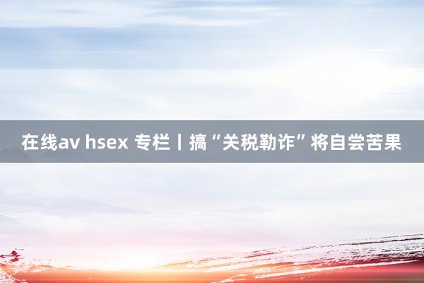 在线av hsex 专栏丨搞“关税勒诈”将自尝苦果