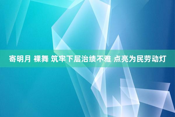 寄明月 裸舞 筑牢下层治绩不雅 点亮为民劳动灯
