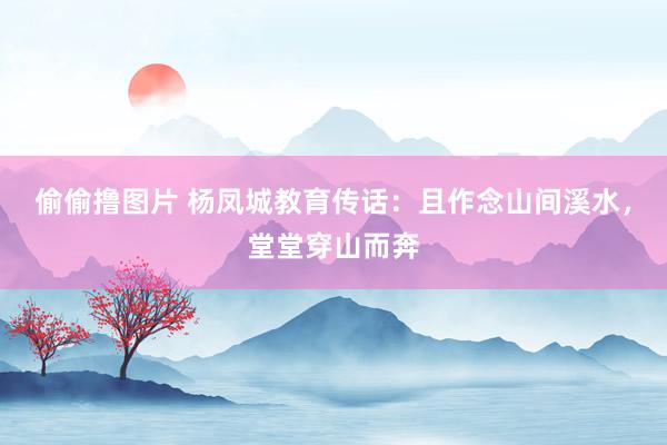 偷偷撸图片 杨凤城教育传话：且作念山间溪水，堂堂穿山而奔