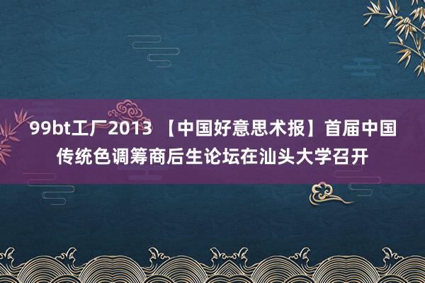 99bt工厂2013 【中国好意思术报】首届中国传统色调筹商后生论坛在汕头大学召开