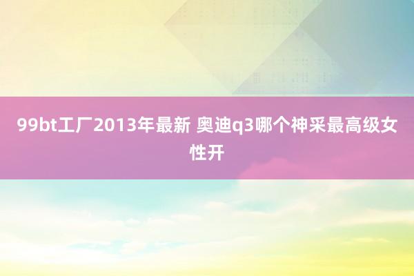 99bt工厂2013年最新 奥迪q3哪个神采最高级女性开