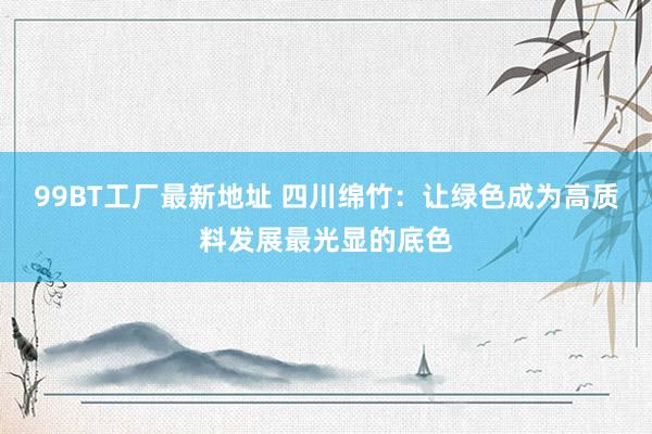 99BT工厂最新地址 四川绵竹：让绿色成为高质料发展最光显的底色