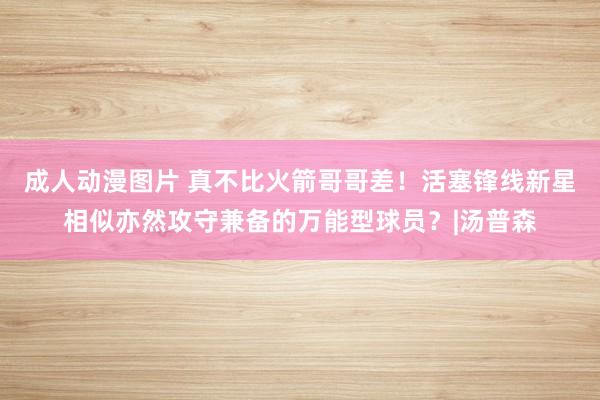 成人动漫图片 真不比火箭哥哥差！活塞锋线新星相似亦然攻守兼备的万能型球员？|汤普森