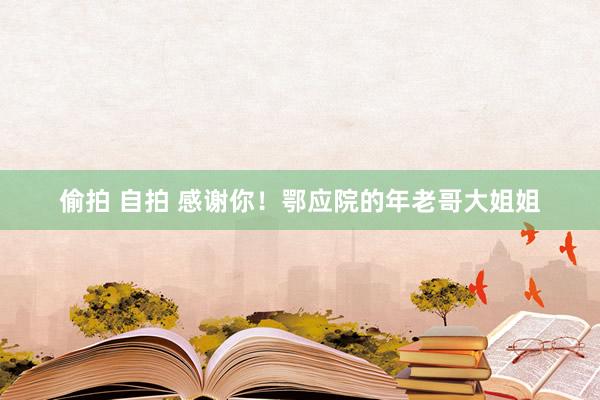 偷拍 自拍 感谢你！鄂应院的年老哥大姐姐