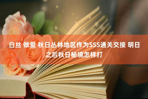 白丝 做爱 秋日丛林地区作为SSS通关交接 明日之后秋日秘境怎样打