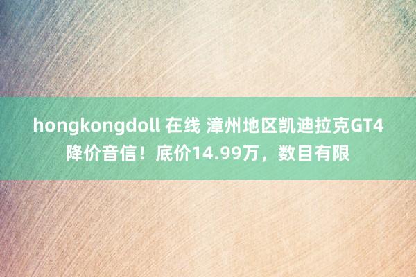 hongkongdoll 在线 漳州地区凯迪拉克GT4降价音信！底价14.99万，数目有限