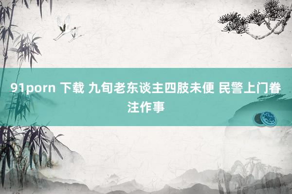 91porn 下载 九旬老东谈主四肢未便 民警上门眷注作事