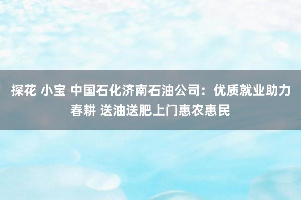 探花 小宝 中国石化济南石油公司：优质就业助力春耕 送油送肥上门惠农惠民