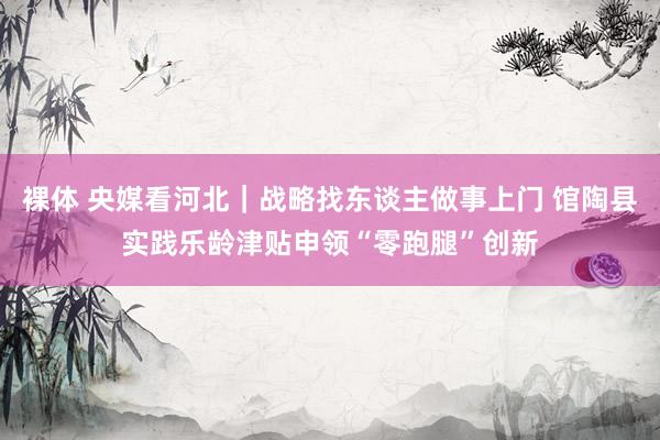 裸体 央媒看河北｜战略找东谈主做事上门 馆陶县实践乐龄津贴申领“零跑腿”创新