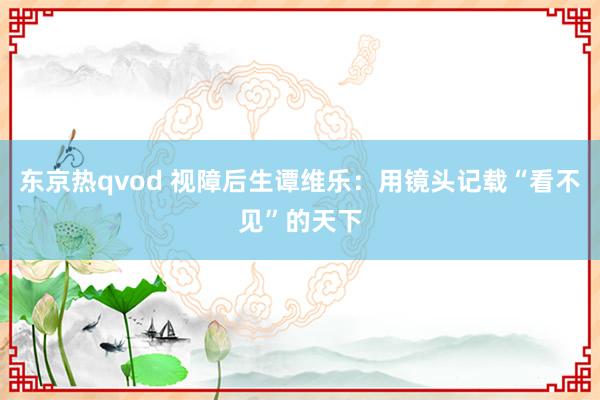 东京热qvod 视障后生谭维乐：用镜头记载“看不见”的天下