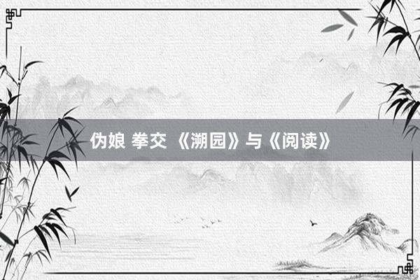 伪娘 拳交 《溯园》与《阅读》
