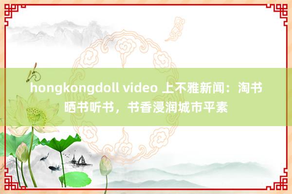 hongkongdoll video 上不雅新闻：淘书晒书听书，书香浸润城市平素