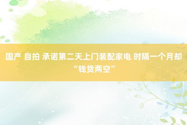 国产 自拍 承诺第二天上门装配家电 时隔一个月却“钱货两空”