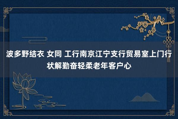 波多野结衣 女同 工行南京江宁支行贸易室上门行状解勤奋轻柔老年客户心