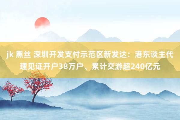jk 黑丝 深圳开发支付示范区新发达：港东谈主代理见证开户38万户、累计交游超240亿元