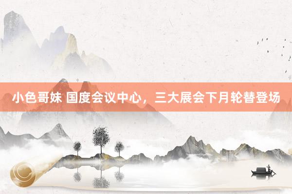 小色哥妹 国度会议中心，三大展会下月轮替登场