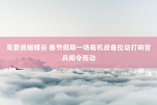 哥要搞蝴蝶谷 春节假期一场临机战备拉动打响官兵闻令而动