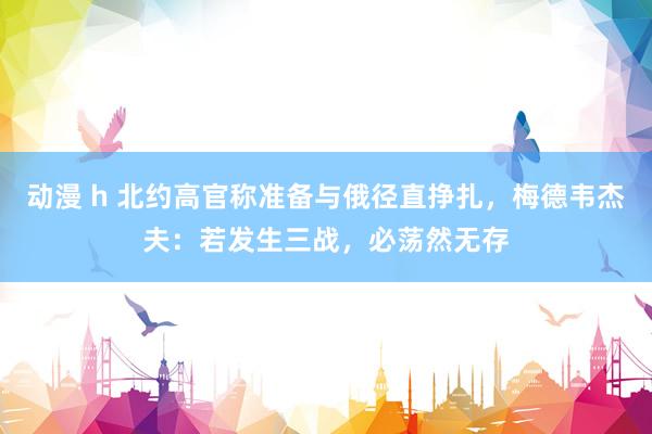动漫 h 北约高官称准备与俄径直挣扎，梅德韦杰夫：若发生三战，必荡然无存