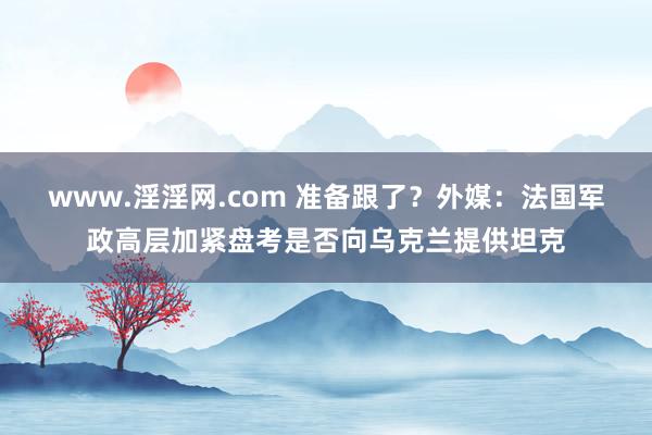 www.淫淫网.com 准备跟了？外媒：法国军政高层加紧盘考是否向乌克兰提供坦克