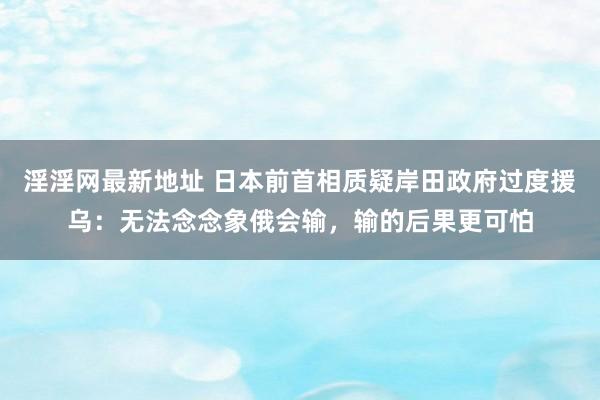 淫淫网最新地址 日本前首相质疑岸田政府过度援乌：无法念念象俄会输，输的后果更可怕