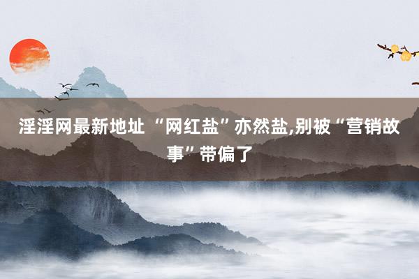 淫淫网最新地址 “网红盐”亦然盐，别被“营销故事”带偏了