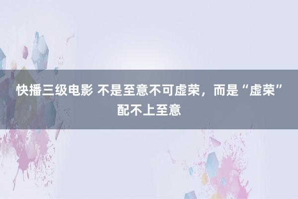 快播三级电影 不是至意不可虚荣，而是“虚荣”配不上至意
