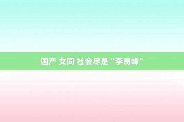 国产 女同 社会尽是“李易峰”