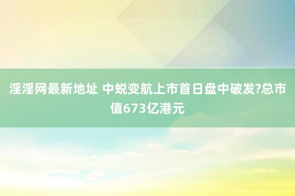 淫淫网最新地址 中蜕变航上市首日盘中破发?总市值673亿港元