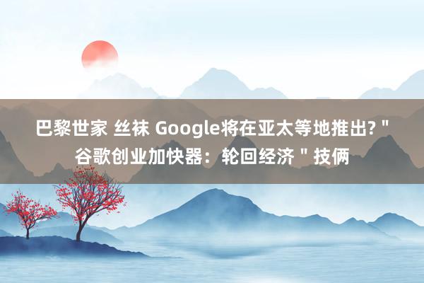 巴黎世家 丝袜 Google将在亚太等地推出?＂谷歌创业加快器：轮回经济＂技俩