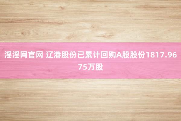 淫淫网官网 辽港股份已累计回购A股股份1817.9675万股