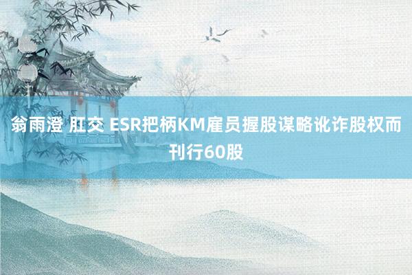 翁雨澄 肛交 ESR把柄KM雇员握股谋略讹诈股权而刊行60股