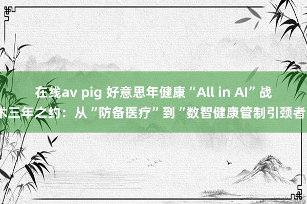 在线av pig 好意思年健康“All in AI”战术三年之约：从“防备医疗”到“数智健康管制引颈者”