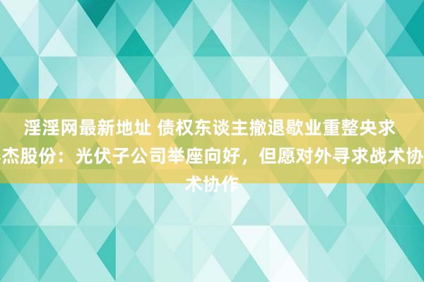 淫淫网最新地址 债权东谈主撤退歇业重整央求 棒杰股份：光伏子公司举座向好，但愿对外寻求战术协作