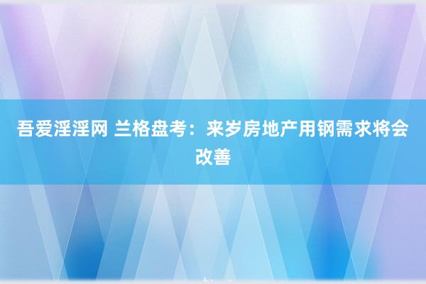 吾爱淫淫网 兰格盘考：来岁房地产用钢需求将会改善