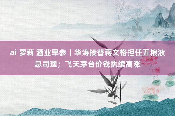 ai 萝莉 酒业早参｜华涛接替蒋文格担任五粮液总司理；飞天茅台价钱执续高涨
