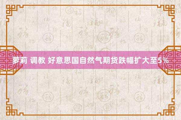 萝莉 调教 好意思国自然气期货跌幅扩大至5%