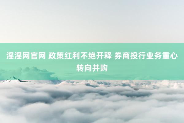 淫淫网官网 政策红利不绝开释 券商投行业务重心转向并购