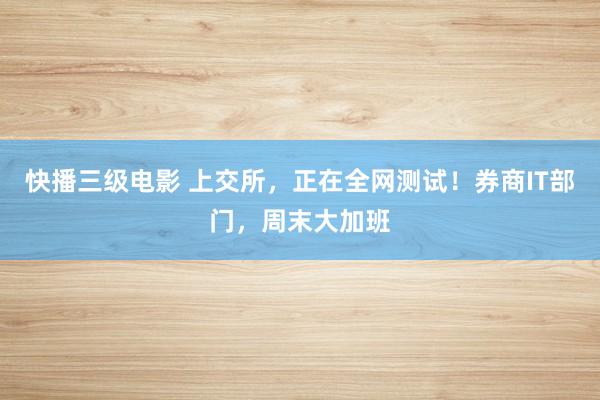 快播三级电影 上交所，正在全网测试！券商IT部门，周末大加班