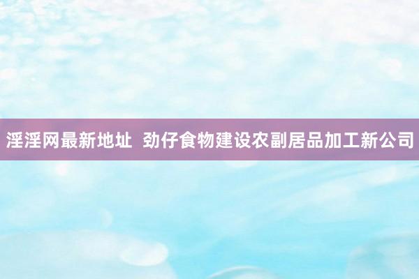 淫淫网最新地址  劲仔食物建设农副居品加工新公司